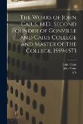 The Works of John Caius, M.D., Second Founder of Gonville and Caius College and Master of the College, 1559-1573