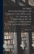 Lettres Philosophiques Sur L'origine Des Pr?jug?s, Du Dogme De L'immortalit? De L'?me, De L'idol?trie Et De La Superstition...