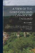 A View Of The Gold Coin And Coinage Of England: From Henry The Third To The Present Time. Consider'd With Regard To Type, Legend, Sorts, Rarity, Weigh