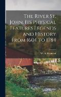 The River St. John, Its Physical Features Legends and History From 1604 to 1784