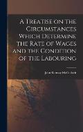 A Treatise on the Circumstances Which Determine the Rate of Wages and the Condition of the Labouring