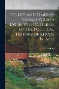 The Life and Times of Thomas Wilson Dorr, With Outlines of the Political History of Rhode Island