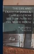 The Life and Death of James A. Garfield From the Tow Path to the White House