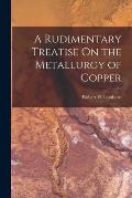 A Rudimentary Treatise On the Metallurgy of Copper