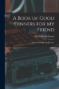 A Book of Good Dinners for my Friend; or, What to Have for Dinner.