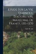 Etude Sur La Vie D'arnoul D'audrehem, Mar?chal De France, 130.-1370