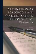 A Latin Grammar for Schools and Colleges Founded on Comparative Grammar