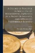 A Course of Practice in Single-Entry Bookkeeping, Improved by a Proof Or Balance, and Applied to Partnership Business