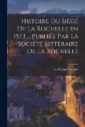 Histoire du si?ge de La Rochelle en 1573 ... publi?e par la Soci?t? litt?raire de La Rochelle