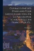 Ouvrages In?dits D'abelard Pour Servir A L'histoire De La Philosophie Scholastique En France Publi?s...