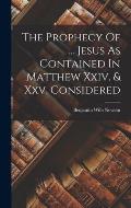 The Prophecy Of ... Jesus As Contained In Matthew Xxiv. & Xxv. Considered