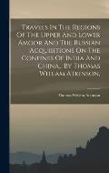 Travels In The Regions Of The Upper And Lower Amoor And The Russian Acquisitions On The Confines Of India And China... By Thomas Witlam Atkinson,