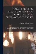 A Small Book On Electric Motors For Continuous And Alternating Currents: For Readers Desiring Simple Information About The Advantages, The Action, And