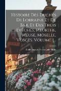 Histoire Des Duch?s De Lorraine Et De Bar, Et Des Trois ?v?ch?s, Meurthe, Meuse, Moselle, Vosges, Volume 1...