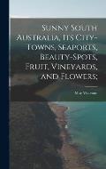 Sunny South Australia, its City-Towns, Seaports, Beauty-Spots, Fruit, Vineyards, and Flowers;