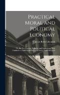 Practical Moral and Political Economy: Or, the Government, Religion, and Institutions, Most Conducive to Individual Happiness and to National Power