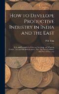 How to Develope Productive Industry in India and the East: Mills and Factories for Ginning, Spinning, and Weaving Cotton; Jute and Silk Manufactures..