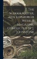 The Schoolmaster, and Edinburgh Weekly Magazine, Conducted by J. Johnstone