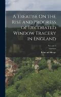A Treatise On the Rise and Progress of Decorated Window Tracery in England; Volume 1