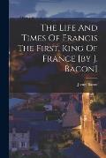 The Life And Times Of Francis The First, King Of France [by J. Bacon]