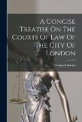 A Concise Treatise On The Courts Of Law Of The City Of London