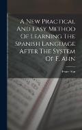 A New Practical And Easy Method Of Learning The Spanish Language After The System Of F. Ahn