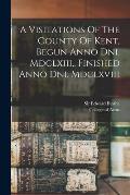 A Visitations Of The County Of Kent, Begun Anno Dni. Mdclxiii., Finished Anno Dni. Mdclxviii