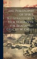 The Philosophy of Spirit, Illustrated by a New Version of the Bhagavat-G?t?, by W. Oxley