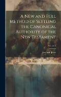 A new and Full Method of Settling the Canonical Authority of the New Testament; Volume 1