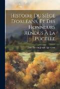 Histoire Du Si?ge D'orl?ans, Et Des Honneurs Rendus ? La Pucelle