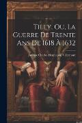 Tilly, Ou, La Guerre De Trente Ans De 1618 ? 1632