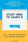 Start Here To Learn R Vol. 1 Vectors, Arithmetic, and Regular Sequences: Practise Your R Programming Skills In 44 Exercises