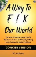 A Way to FIX Our World Concise Version: The Most Promising, Least Painful Solutions to Most of Humanity's Many Local, Regional & Global Problems