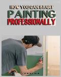 How you can Start Painting Professionally: A Comprehensive Guide to Professional Painting Techniques and Business Tips