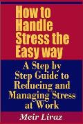 How to Handle Stress the Easy Way - A Step by Step Guide to Reducing and Managing Stress at Work