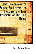 The Communion of Saints. an Attempt to Illustrate the True Principles of Christian Union