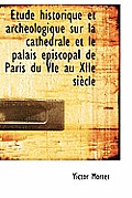 ?tude Historique Et Arch?ologique Sur La Cath?drale Et Le Palais ?piscopal de Paris Du Vie Au Xiie S