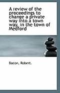 A Review of the Proceedings to Change a Private Way Into a Town Way, in the Town of Medford