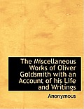 The Miscellaneous Works of Oliver Goldsmith with an Account of His Life and Writings
