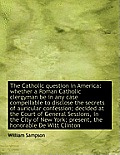 The Catholic Question in America: Whether a Roman Catholic Clergyman Be in Any Case Compellable to D