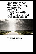 The Life of Sir Thomas Bodley, Written by Himself, Together with the First Draft of the Statutes of