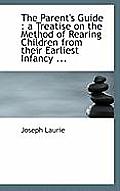 The Parent's Guide: A Treatise on the Method of Rearing Children from Their Earliest Infancy ...