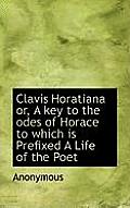 Clavis Horatiana Or, a Key to the Odes of Horace to Which Is Prefixed a Life of the Poet