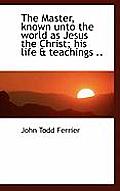 The Master, Known Unto the World as Jesus the Christ; His Life & Teachings ..