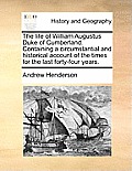 The Life of William Augustus Duke of Cumberland. Containing a Circumstantial and Historical Account of the Times for the Last Forty-Four Years.