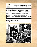 A Dissertation on the Seventy Weeks of Daniel. the Particular and Exact Fulfillment of Which Prophecy Is Considered and Proved. by Benjamin Foster, A.