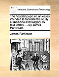 The Hospital Pupil; Or, an Essay Intended to Facilitate the Study of Medicine and Surgery. in Four Letters. ... by James Parkinson.