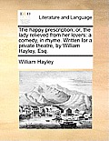 The Happy Prescription; Or, the Lady Relieved from Her Lovers: A Comedy, in Rhyme. Written for a Private Theatre, by William Hayley, Esq.