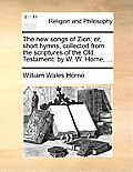 The New Songs of Zion; Or, Short Hymns, Collected from the Scriptures of the Old Testament: By W. W. Horne, ...