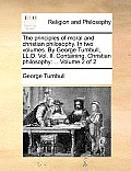 The principles of moral and christian philosophy. In two volumes. By George Turnbull, LL.D. Vol. II. Containing, Christian philosophy: ... Volume 2 of